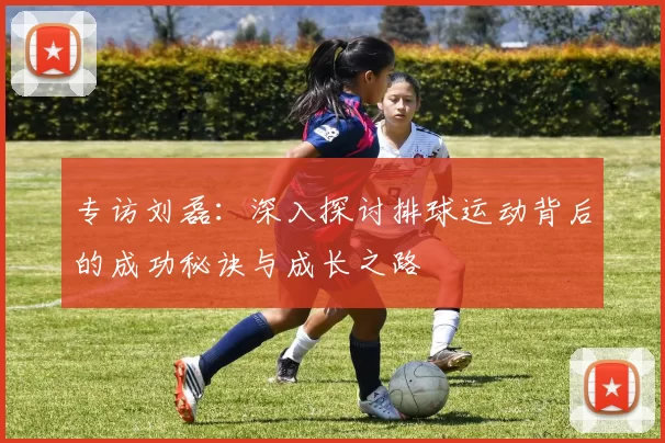 专访刘磊：深入探讨排球运动背后的成功秘诀与成长之路
