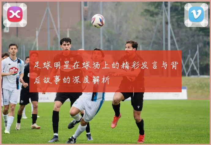 足球明星在球场上的精彩发言与背后故事的深度解析