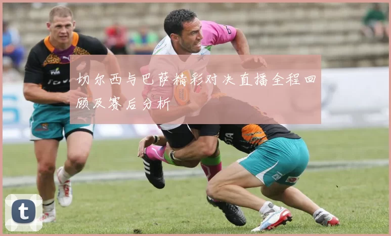 切尔西与巴萨精彩对决直播全程回顾及赛后分析