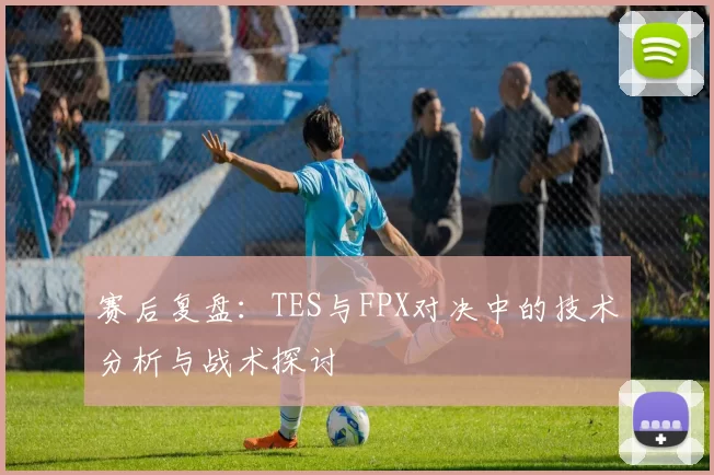 赛后复盘：TES与FPX对决中的技术分析与战术探讨