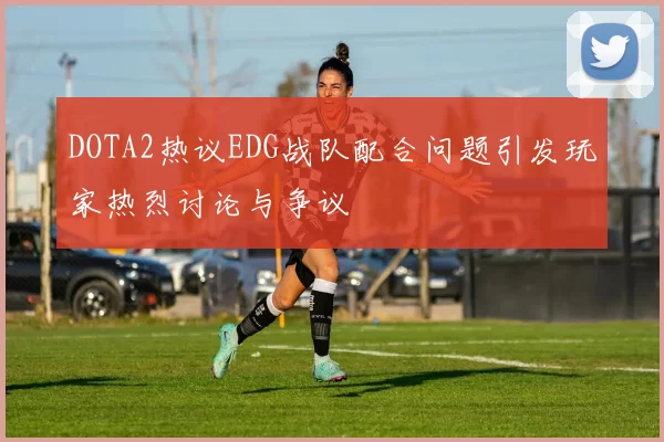 DOTA2热议EDG战队配合问题引发玩家热烈讨论与争议