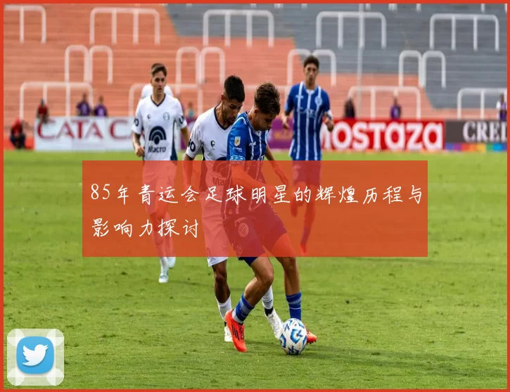 85年青运会足球明星的辉煌历程与影响力探讨