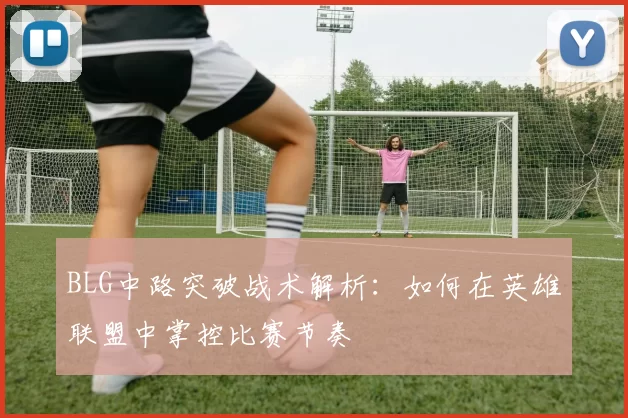BLG中路突破战术解析：如何在英雄联盟中掌控比赛节奏