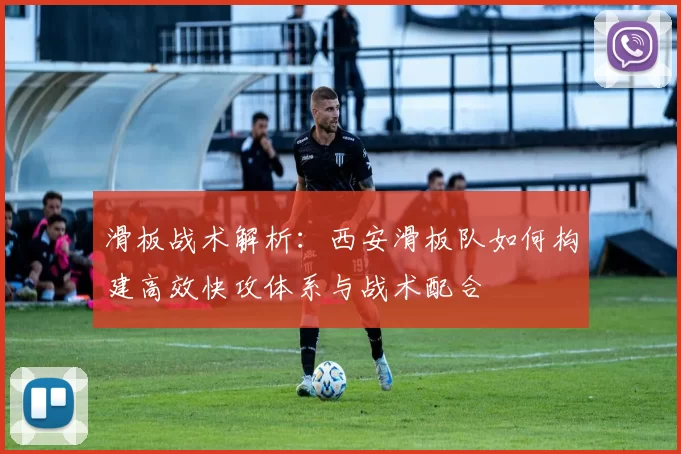 滑板战术解析：西安滑板队如何构建高效快攻体系与战术配合