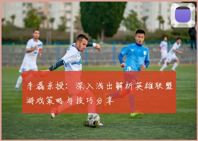 李磊亲授：深入浅出解析英雄联盟游戏策略与技巧分享