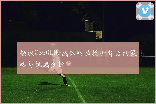 热议CSGOLNG战队耐力提升背后的策略与挑战分析