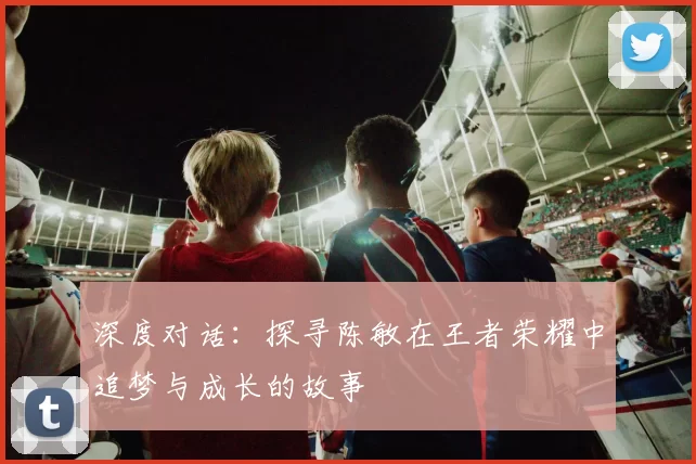 深度对话：探寻陈敏在王者荣耀中追梦与成长的故事