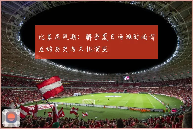 比基尼风潮：解密夏日海滩时尚背后的历史与文化演变