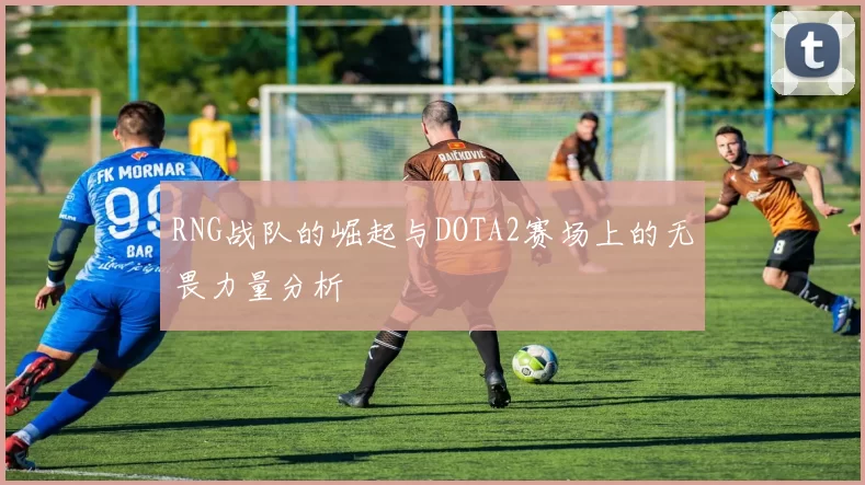 RNG战队的崛起与DOTA2赛场上的无畏力量分析