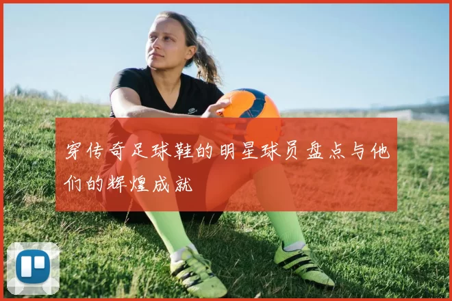 穿传奇足球鞋的明星球员盘点与他们的辉煌成就