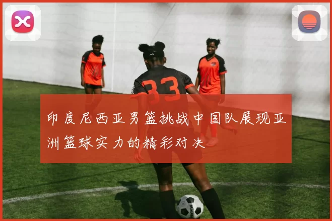 印度尼西亚男篮挑战中国队展现亚洲篮球实力的精彩对决