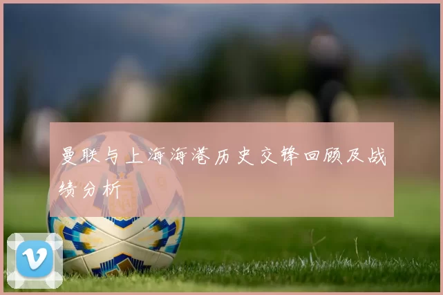 曼联与上海海港历史交锋回顾及战绩分析