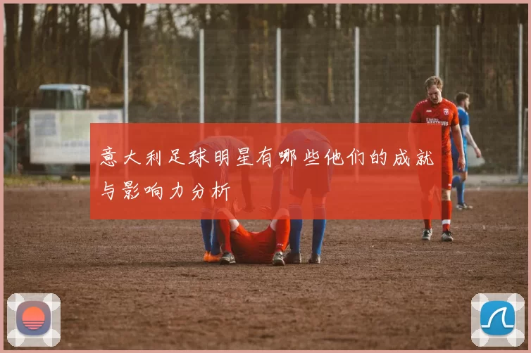意大利足球明星有哪些他们的成就与影响力分析