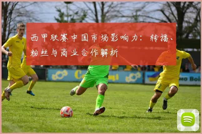 西甲联赛中国市场影响力：转播、粉丝与商业合作解析