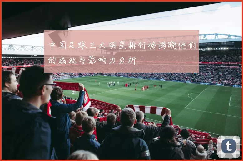中国足球三大明星排行榜揭晓他们的成就与影响力分析