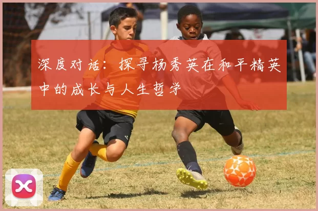 深度对话：探寻杨秀英在和平精英中的成长与人生哲学