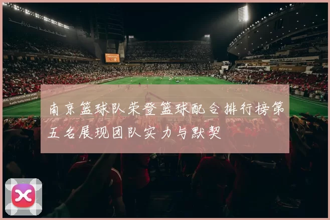 南京篮球队荣登篮球配合排行榜第五名展现团队实力与默契
