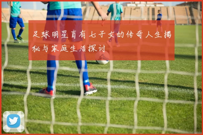 足球明星育有七子女的传奇人生揭秘与家庭生活探讨