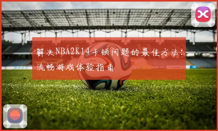 解决NBA2K14卡顿问题的最佳方法：流畅游戏体验指南