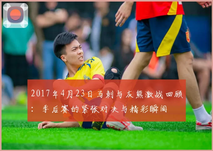 2017年4月23日马刺与灰熊激战回顾：季后赛的紧张对决与精彩瞬间