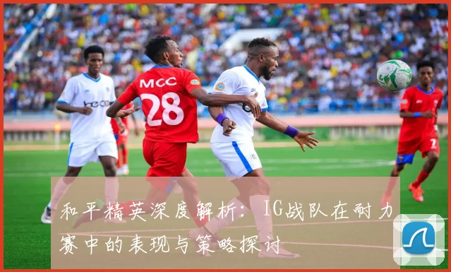 和平精英深度解析：IG战队在耐力赛中的表现与策略探讨