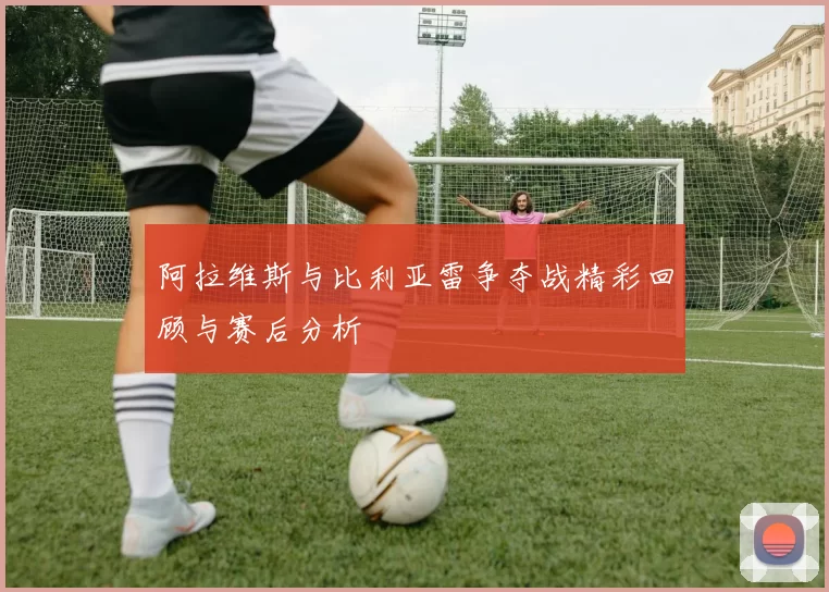阿拉维斯与比利亚雷争夺战精彩回顾与赛后分析