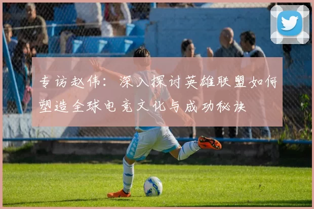 专访赵伟：深入探讨英雄联盟如何塑造全球电竞文化与成功秘诀