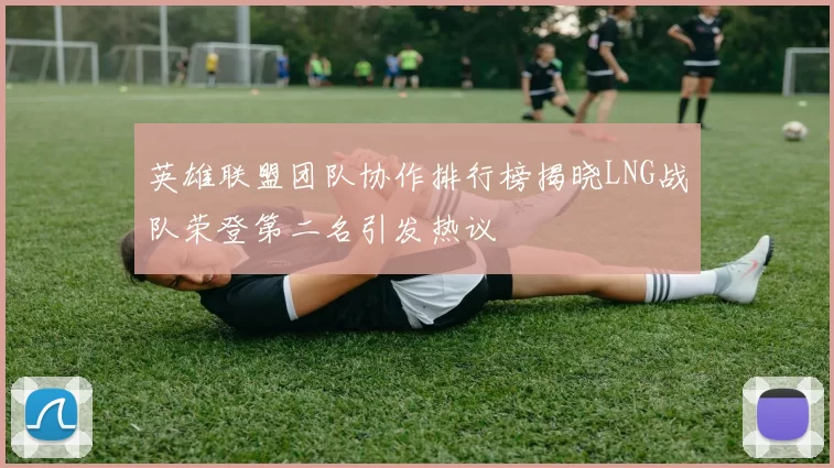 英雄联盟团队协作排行榜揭晓LNG战队荣登第二名引发热议