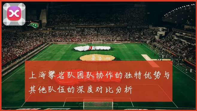上海攀岩队团队协作的独特优势与其他队伍的深度对比分析
