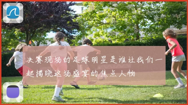 决赛现场的足球明星是谁让我们一起揭晓这场盛宴的焦点人物