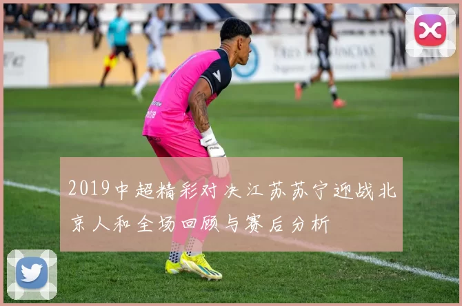 2019中超精彩对决江苏苏宁迎战北京人和全场回顾与赛后分析