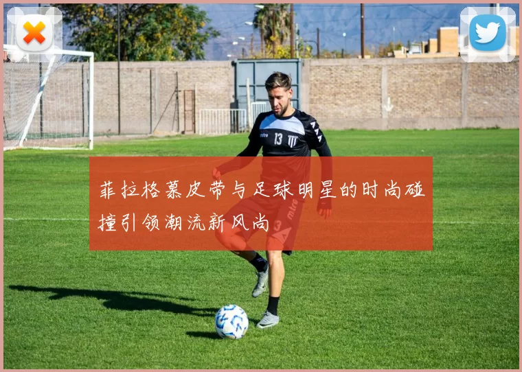 菲拉格慕皮带与足球明星的时尚碰撞引领潮流新风尚