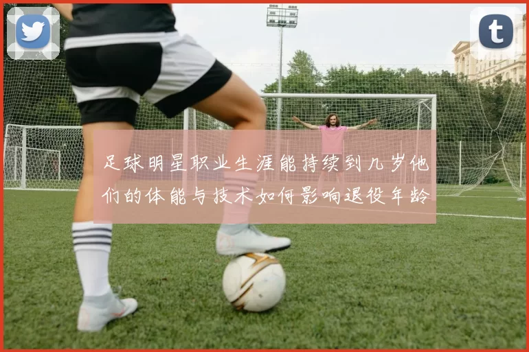 足球明星职业生涯能持续到几岁他们的体能与技术如何影响退役年龄