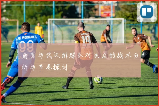 南京与武汉排球队对决后的战术分析与节奏探讨