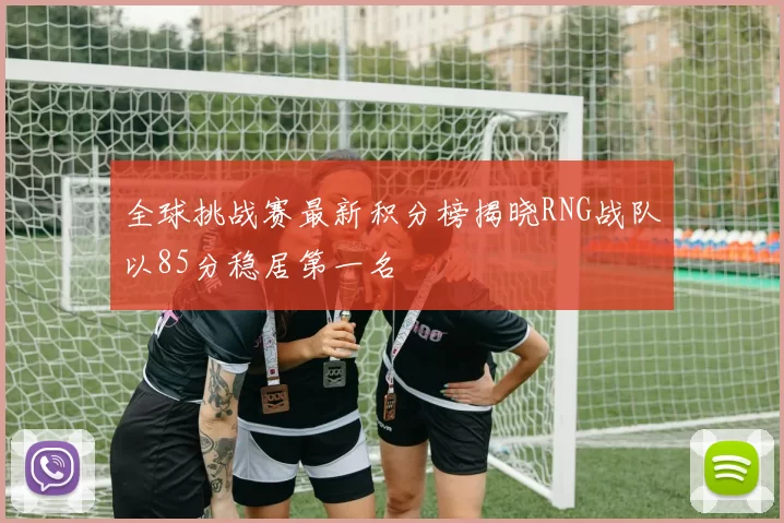 全球挑战赛最新积分榜揭晓RNG战队以85分稳居第一名