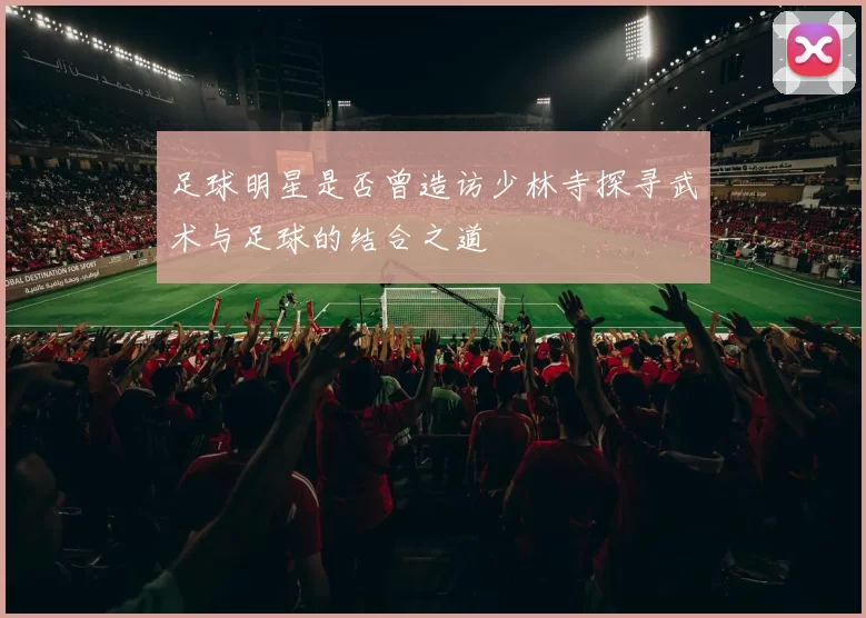 足球明星是否曾造访少林寺探寻武术与足球的结合之道