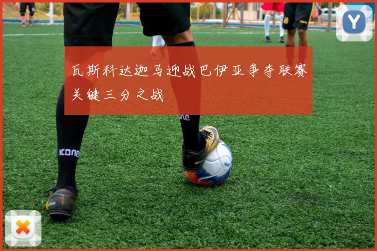 瓦斯科达迦马迎战巴伊亚争夺联赛关键三分之战