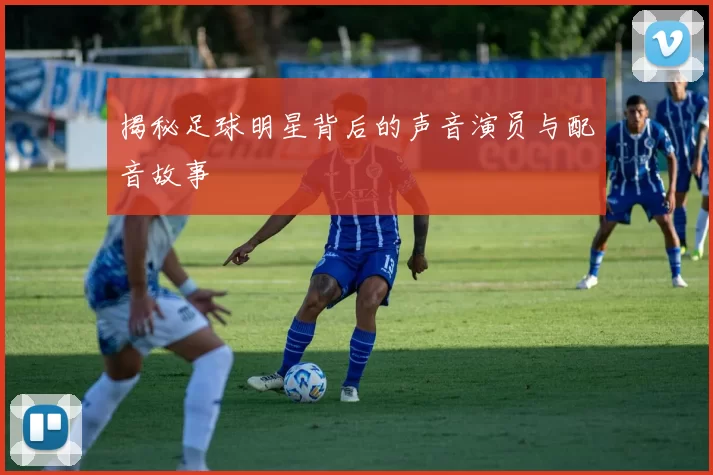 揭秘足球明星背后的声音演员与配音故事