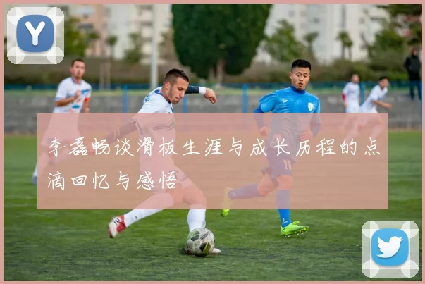 李磊畅谈滑板生涯与成长历程的点滴回忆与感悟