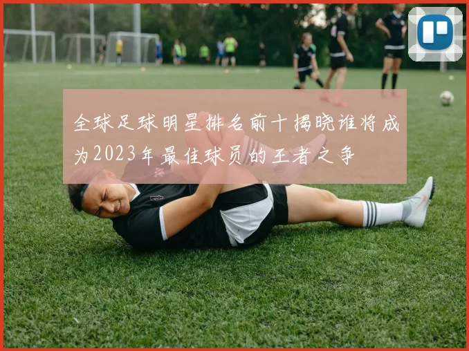 全球足球明星排名前十揭晓谁将成为2023年最佳球员的王者之争