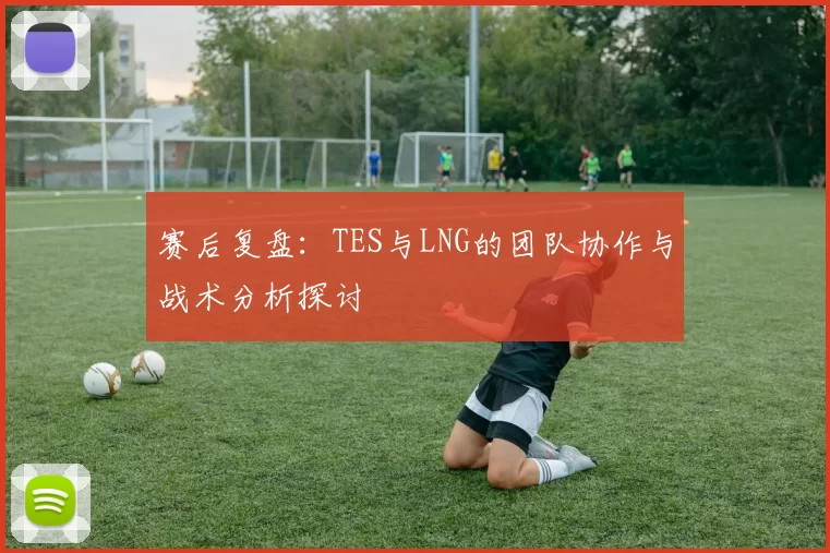 赛后复盘：TES与LNG的团队协作与战术分析探讨
