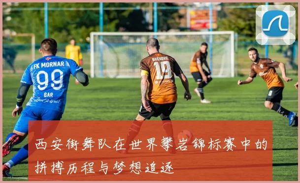 西安街舞队在世界攀岩锦标赛中的拼搏历程与梦想追逐