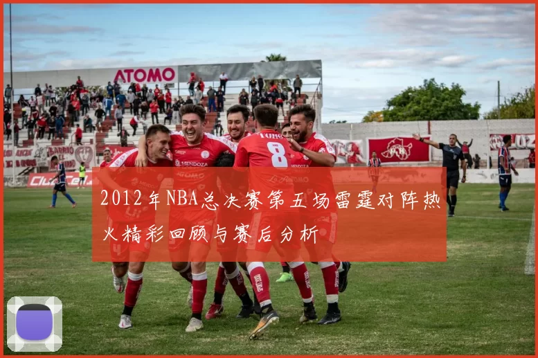 2012年NBA总决赛第五场雷霆对阵热火精彩回顾与赛后分析