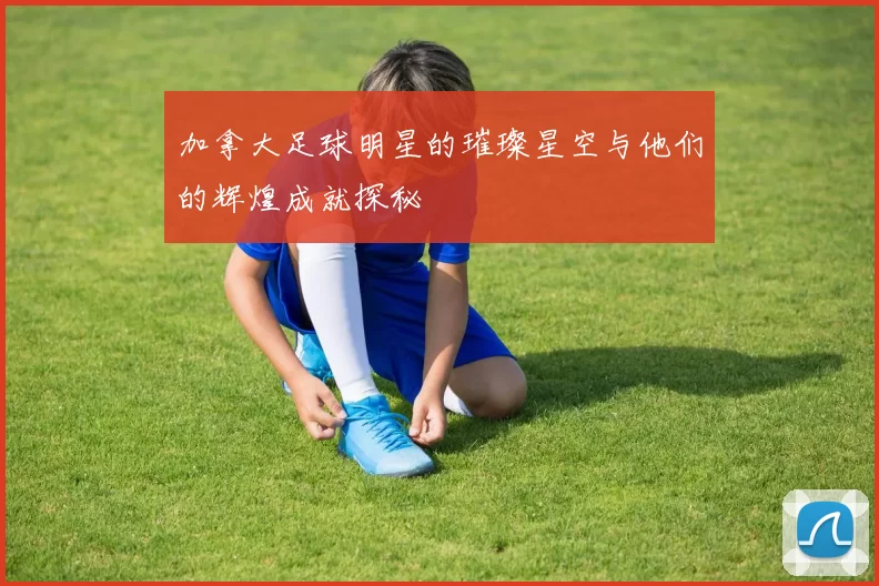 加拿大足球明星的璀璨星空与他们的辉煌成就探秘