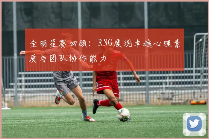 全明星赛回顾：RNG展现卓越心理素质与团队协作能力