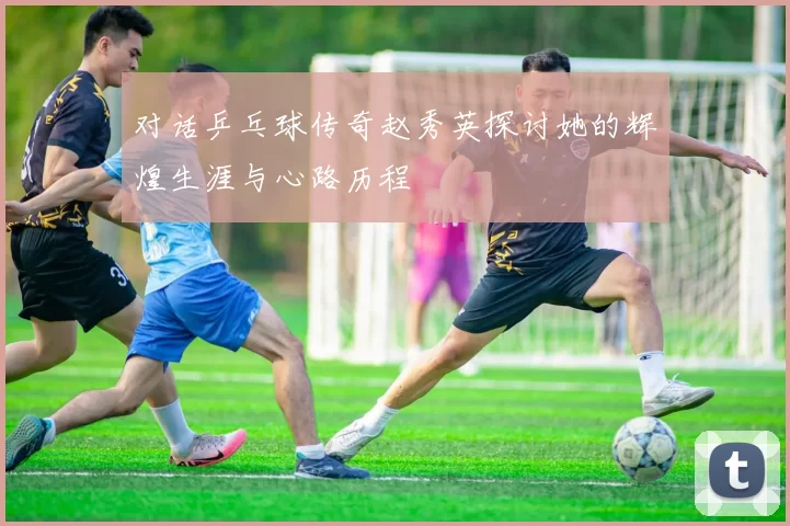 对话乒乓球传奇赵秀英探讨她的辉煌生涯与心路历程