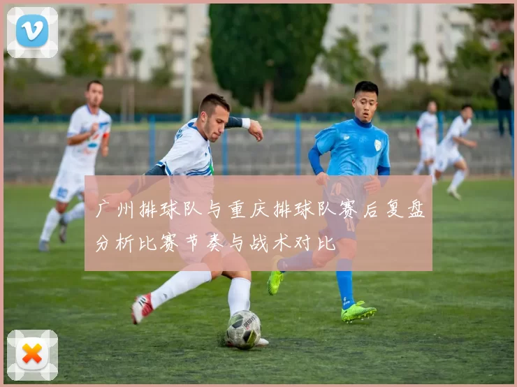 广州排球队与重庆排球队赛后复盘分析比赛节奏与战术对比