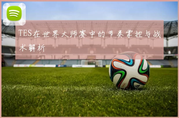 TES在世界大师赛中的节奏掌控与战术解析