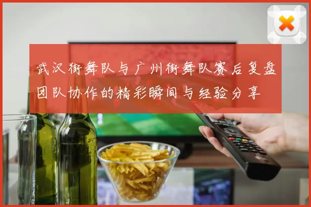 武汉街舞队与广州街舞队赛后复盘团队协作的精彩瞬间与经验分享