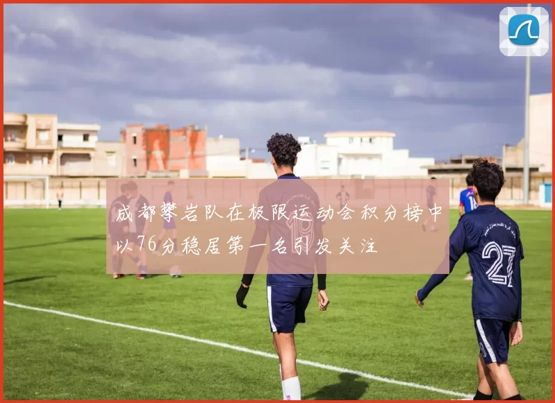 成都攀岩队在极限运动会积分榜中以76分稳居第一名引发关注